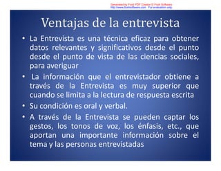 Ventajas de la entrevista
• La Entrevista es una técnica eficaz para obtener
datos relevantes y significativos desde el punto
desde el punto de vista de las ciencias sociales,
para averiguar
• La información que el entrevistador obtiene a
través de la Entrevista es muy superior que
cuando se limita a la lectura de respuesta escrita
• Su condición es oral y verbal.
• A través de la Entrevista se pueden captar los
gestos, los tonos de voz, los énfasis, etc., que
aportan una importante información sobre el
tema y las personas entrevistadas
Generated by Foxit PDF Creator © Foxit Software
http://www.foxitsoftware.com For evaluation only.
 