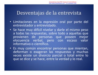 Desventajas de la entrevista
• Limitaciones en la expresión oral por parte del
entrevistador y entrevistado.
• Se hace muy difícil nivelar y darle el mismo peso
a todas las respuestas, sobre todo a aquellas que
provienen de personas que poseen mejor
elocuencia verbal, pero con escaso valor
informativo o científico.
• Es muy común encontrar personas que mientan,
deforman o exageran las respuestas y muchas
veces existe un divorcio parcial o total entre lo
que se dice y se hace, entre la verdad y lo real.
Generated by Foxit PDF Creator © Foxit Software
http://www.foxitsoftware.com For evaluation only.
 