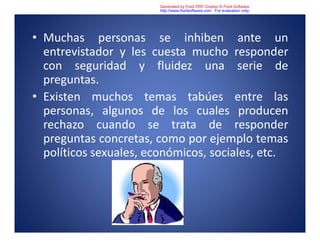 • Muchas personas se inhiben ante un
entrevistador y les cuesta mucho responder
con seguridad y fluidez una serie de
preguntas.
• Existen muchos temas tabúes entre las
personas, algunos de los cuales producen
rechazo cuando se trata de responder
preguntas concretas, como por ejemplo temas
políticos sexuales, económicos, sociales, etc.
Generated by Foxit PDF Creator © Foxit Software
http://www.foxitsoftware.com For evaluation only.
 