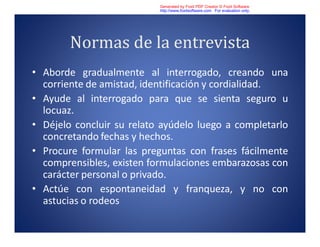 Normas de la entrevista
• Aborde gradualmente al interrogado, creando una
corriente de amistad, identificación y cordialidad.
• Ayude al interrogado para que se sienta seguro u
locuaz.
• Déjelo concluir su relato ayúdelo luego a completarlo
concretando fechas y hechos.
• Procure formular las preguntas con frases fácilmente
comprensibles, existen formulaciones embarazosas con
carácter personal o privado.
• Actúe con espontaneidad y franqueza, y no con
astucias o rodeos
Generated by Foxit PDF Creator © Foxit Software
http://www.foxitsoftware.com For evaluation only.
 
