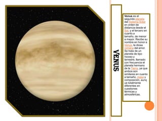Venus es el
        segundo planeta
        del Sistema Solar
        en orden de
        distancia desde el
        Sol, y el tercero en
        cuanto a
        tamaño, de menor
        a mayor. Recibe su
        nombre en honor a
        Venus, la diosa
        romana del amor.




VENUS
        Se trata de un
        planeta de tipo
        rocoso y
        terrestre, llamado
        con frecuencia el
        planeta hermano
        de la Tierra, ya que
        ambos son
        similares en cuanto
        a tamaño, masa y
        composición, aunq
        ue totalmente
        diferentes en
        cuestiones
        térmicas y
        atmosféricas.
 