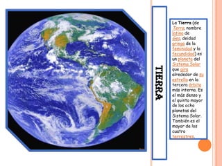 La Tierra (de
         Terra, nombre
         latino de
         Gea, deidad
         griega de la
         feminidad y la
         fecundidad) es
         un planeta del
         Sistema Solar




TIERRA
         que gira
         alrededor de su
         estrella en la
         tercera órbita
         más interna. Es
         el más denso y
         el quinto mayor
         de los ocho
         planetas del
         Sistema Solar.
         También es el
         mayor de los
         cuatro
         terrestres.
 