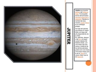 Júpiter es el quinto
          planeta del Sistema
          Solar. Forma parte
          de los denominados
          planetas exteriores o
          gaseosos. Recibe su
          nombre del dios
          romano Júpiter (Zeus
          en la mitología
          griega).




JUPITER
          Se trata del planeta
          que ofrece un mayor
          brillo a lo largo del
          año dependiendo de
          su fase.
          Es, además, despué
          s del Sol, el mayor
          cuerpo celeste del
          Sistema Solar, con
          una masa casi dos
          veces y media la de
          los demás planetas
          juntos (con una masa
          318 veces mayor que
          la de la Tierra y 3
          veces mayor que la
          de Saturno).
 