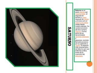 Saturno es el
          sexto planeta del
          Sistema Solar, el
          segundo en
          tamaño y masa
          después de Júpiter
          y el único con un
          sistema de anillos
          visible desde
          nuestro planeta. Su




SATURNO
          nombre proviene
          del dios romano
          Saturno. Forma
          parte de los
          denominados
          planetas exteriores
          o
          gaseosos, también
          llamados jovianos
          por su parecido a
          Júpiter. El aspecto
          más característico
          de Saturno son sus
          brillantes anillos.
          Antes de la
          invención del
          telescopio,
 