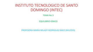 INSTITUTO TECNOLOGICO DE SANTO
DOMINGO (INTEC)
TEMA No.3
EQUILIBRIO IONICO
PROFESORA MARIA MILADY RODRIGUEZ BAEZ (MILEDYS)
 
