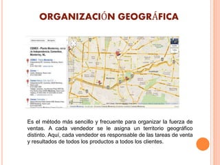 ORGANIZACIÓN GEOGRÁFICA
Es el método más sencillo y frecuente para organizar la fuerza de
ventas. A cada vendedor se le asigna un territorio geográfico
distinto. Aquí, cada vendedor es responsable de las tareas de venta
y resultados de todos los productos a todos los clientes.
 