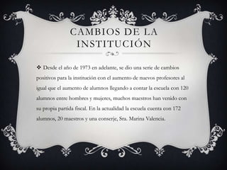 CAMBIOS DE LA
                INSTITUCIÓN

 Desde el año de 1973 en adelante, se dio una serie de cambios
positivos para la institución con el aumento de nuevos profesores al
igual que el aumento de alumnos llegando a contar la escuela con 120
alumnos entre hombres y mujeres, muchos maestros han venido con
su propia partida fiscal. En la actualidad la escuela cuenta con 172
alumnos, 20 maestros y una conserje, Sra. Marina Valencia.
 