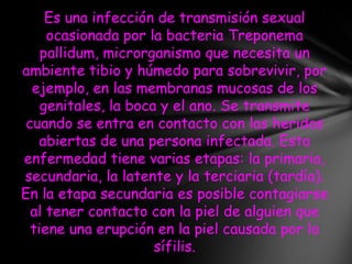 Es una infección de transmisión sexual
     ocasionada por la bacteria Treponema
    pallidum, microrganismo que necesita un
ambiente tibio y húmedo para sobrevivir, por
  ejemplo, en las membranas mucosas de los
    genitales, la boca y el ano. Se transmite
 cuando se entra en contacto con las heridas
    abiertas de una persona infectada. Esta
enfermedad tiene varias etapas: la primaria,
secundaria, la latente y la terciaria (tardía).
En la etapa secundaria es posible contagiarse
  al tener contacto con la piel de alguien que
  tiene una erupción en la piel causada por la
                      sífilis.
 