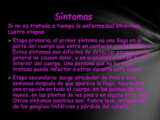 Síntomas
Si no es tratada a tiempo la enfermedad atraviesa
cuatro etapas:
 Etapa primaria: el primer síntoma es una llaga en la
  parte del cuerpo que entró en contacto con la bacteria.
  Estos síntomas son difíciles de detectar porque por lo
  general no causan dolor, y en ocasiones ocurren en el
  interior del cuerpo. Una persona que no ha sido
  tratada puede infectar a otras durante esta etapa.
 Etapa secundaria: surge alrededor de tres a seis
  semanas después de que aparece la llaga. Aparecerá
  una erupción en todo el cuerpo, en las palmas de las
  manos, en las plantas de los pies o en alguna otra zona.
  Otros síntomas posibles son: fiebre leve, inflamación
  de los ganglios linfáticos y pérdida del cabello.
 