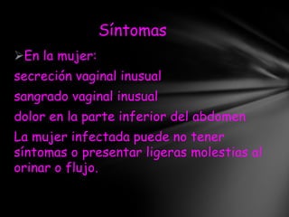 Síntomas
En la mujer:
secreción vaginal inusual
sangrado vaginal inusual
dolor en la parte inferior del abdomen
La mujer infectada puede no tener
síntomas o presentar ligeras molestias al
orinar o flujo.
 