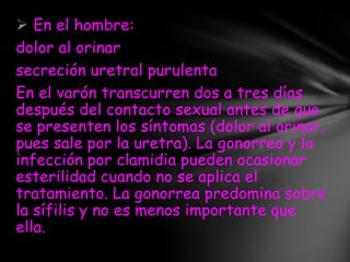  En el hombre:
dolor al orinar
secreción uretral purulenta
En el varón transcurren dos a tres días
después del contacto sexual antes de que
se presenten los síntomas (dolor al orinar,
pues sale por la uretra). La gonorrea y la
infección por clamidia pueden ocasionar
esterilidad cuando no se aplica el
tratamiento. La gonorrea predomina sobre
la sífilis y no es menos importante que
ella.
 