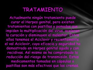 TRATAMIENTO
   Actualmente ningún tratamiento puede
    curar el Herpes genital, pero existen
  tratamientos con pastillas y pomadas que
impiden la multiplicación del virus, aceleran
 la curación y disminuyen el malestar. Entre
 ellos tenemos el Aciclovir y recientemente
el val Aciclovir, cuya eficacia y seguridad ha
 demostrado en Herpes genital aguda y con
  recidivas. Así mismo se ha comprobado la
 reducción del riesgo de transmisión. Estos
     medicamentos tomados en cápsulas o
 pastillas son más efectivos que las cremas.
 