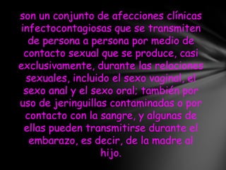 son un conjunto de afecciones clínicas
infectocontagiosas que se transmiten
  de persona a persona por medio de
 contacto sexual que se produce, casi
exclusivamente, durante las relaciones
 sexuales, incluido el sexo vaginal, el
 sexo anal y el sexo oral; también por
uso de jeringuillas contaminadas o por
 contacto con la sangre, y algunas de
 ellas pueden transmitirse durante el
  embarazo, es decir, de la madre al
                  hijo.
 