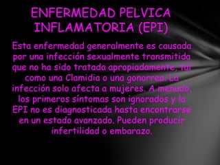 ENFERMEDAD PELVICA
    INFLAMATORIA (EPI)
Esta enfermedad generalmente es causada
por una infección sexualmente transmitida
que no ha sido tratada apropiadamente, tal
    como una Clamidia o una gonorrea. La
infección solo afecta a mujeres. A menudo,
  los primeros síntomas son ignorados y la
EPI no es diagnosticada hasta encontrarse
  en un estado avanzado. Pueden producir
          infertilidad o embarazo.
 