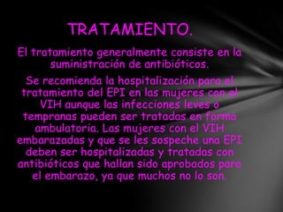 TRATAMIENTO.
El tratamiento generalmente consiste en la
       suministración de antibióticos.
  Se recomienda la hospitalización para el
 tratamiento del EPI en las mujeres con el
     VIH aunque las infecciones leves o
 tempranas pueden ser tratadas en forma
    ambulatoria. Las mujeres con el VIH
embarazadas y que se les sospeche una EPI
  deben ser hospitalizadas y tratadas con
antibióticos que hallan sido aprobados para
   el embarazo, ya que muchos no lo son.
 