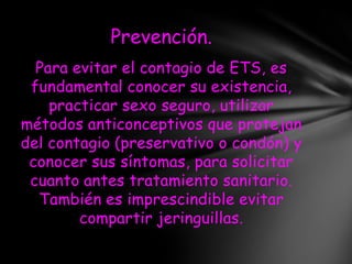 Prevención.
  Para evitar el contagio de ETS, es
 fundamental conocer su existencia,
    practicar sexo seguro, utilizar
métodos anticonceptivos que protejan
del contagio (preservativo o condón) y
 conocer sus síntomas, para solicitar
 cuanto antes tratamiento sanitario.
  También es imprescindible evitar
        compartir jeringuillas.
 