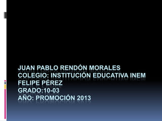 JUAN PABLO RENDÓN MORALES
COLEGIO: INSTITUCIÓN EDUCATIVA INEM
FELIPE PÉREZ
GRADO:10-03
AÑO: PROMOCIÓN 2013
 