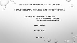 OBRAS ARTISTICAS DEL BARROCO EN ESPAÑA EN EUROPA
INSTITUCION EDUCATIVA FUNDADORES RAMON BUENOS Y JOSE TRIANA
ESTUDIANTES: FELIPE VASQUES SANCHEZ
JAROL STIVEN ARANGO PEÑUELA
CARLOS DAVID MOSCOSO VALDEZ
AREA: ESPAÑOL
GRADO: 10-02
AÑO: 2015
 