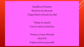 República de Panamá
Ministerio de educación
Colegio Beatriz miranda de cabal
Trabajo de español
Tema la violencia domestica
Pertenece a Susan Miranda
Nivel IX B
Profesora Minerva Jaramillo
 