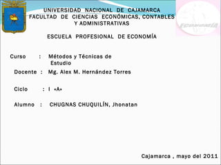 UNIVERSIDAD  NACIONAL  DE  CAJAMARCA FACULTAD  DE  CIENCIAS  ECONÓMICAS, CONTABLES Y ADMINISTRATIVAS ESCUELA  PROFESIONAL  DE ECONOMÍA Curso  :  Métodos y Técnicas de Estudio Docente  :  Mg. Alex M. Hernández Torres   Alumno  :  CHUGNAS CHUQUILÍN, Jhonatan Ciclo  :  I  «A»  Cajamarca , mayo del 2011 