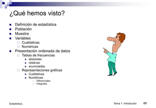 Tema 1: Introdución 17
Estadística .
¿Qué hemos visto?
 Definición de estadística
 Población
 Muestra
 Variables
 Cualitativas
 Numéricas
 Presentación ordenada de datos
 Tablas de frecuencias
 absolutas
 relativas
 acumuladas
 Representaciones gráficas
 Cualitativas
 Numéricas
 Diferenciales
 Integrales
 