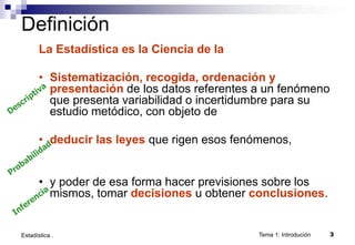 Tema 1: Introdución 3
Estadística .
Definición
La Estadística es la Ciencia de la
• Sistematización, recogida, ordenación y
presentación de los datos referentes a un fenómeno
que presenta variabilidad o incertidumbre para su
estudio metódico, con objeto de
• deducir las leyes que rigen esos fenómenos,
• y poder de esa forma hacer previsiones sobre los
mismos, tomar decisiones u obtener conclusiones.
 