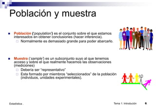 Tema 1: Introdución 6
Estadística .
Población y muestra
 Población (‘population’) es el conjunto sobre el que estamos
interesados en obtener conclusiones (hacer inferencia).
 Normalmente es demasiado grande para poder abarcarlo.
 Muestra (‘sample’) es un subconjunto suyo al que tenemos
acceso y sobre el que realmente hacemos las observaciones
(mediciones)
 Debería ser “representativo”
 Esta formado por miembros “seleccionados” de la población
(individuos, unidades experimentales).
 