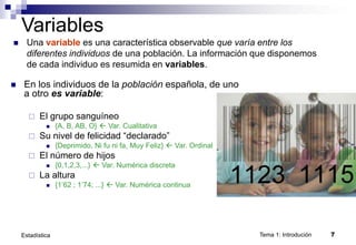 Tema 1: Introdución 7
Estadística
Variables
 Una variable es una característica observable que varía entre los
diferentes individuos de una población. La información que disponemos
de cada individuo es resumida en variables.
 En los individuos de la población española, de uno
a otro es variable:
 El grupo sanguíneo
 {A, B, AB, O}  Var. Cualitativa
 Su nivel de felicidad “declarado”
 {Deprimido, Ni fu ni fa, Muy Feliz}  Var. Ordinal
 El número de hijos
 {0,1,2,3,...}  Var. Numérica discreta
 La altura
 {1’62 ; 1’74; ...}  Var. Numérica continua
 