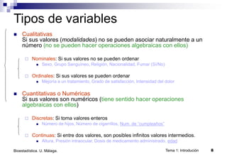 Tema 1: Introdución 8
Bioestadística. U. Málaga.
 Cualitativas
Si sus valores (modalidades) no se pueden asociar naturalmente a un
número (no se pueden hacer operaciones algebraicas con ellos)
 Nominales: Si sus valores no se pueden ordenar
 Sexo, Grupo Sanguíneo, Religión, Nacionalidad, Fumar (Sí/No)
 Ordinales: Si sus valores se pueden ordenar
 Mejoría a un tratamiento, Grado de satisfacción, Intensidad del dolor
 Cuantitativas o Numéricas
Si sus valores son numéricos (tiene sentido hacer operaciones
algebraicas con ellos)
 Discretas: Si toma valores enteros
 Número de hijos, Número de cigarrillos, Num. de “cumpleaños”
 Continuas: Si entre dos valores, son posibles infinitos valores intermedios.
 Altura, Presión intraocular, Dosis de medicamento administrado, edad
Tipos de variables
 