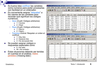 Tema 1: Introdución 9
Estadistica .
 Es buena idea codificar las variables
como números para poder procesarlas
con facilidad en un ordenador.
 Es conveniente asignar “etiquetas” a
los valores de las variables para
recordar qué significan los códigos
numéricos.
 Sexo (Cualit: Códigos arbitrarios)
 1 = Hombre
 2 = Mujer
 Raza (Cualit: Códigos arbitrarios)
 1 = Blanca
 2 = Negra,...
 Felicidad Ordinal: Respetar un orden al
codificar.
 1 = Muy feliz
 2 = Bastante feliz
 3 = No demasiado feliz
 Se pueden asignar códigos a
respuestas especiales como
 0 = No sabe
 99 = No contesta...
 Estas situaciones deberán ser tenidas
en cuentas en el análisis. Datos
perdidos (‘missing data’)
 