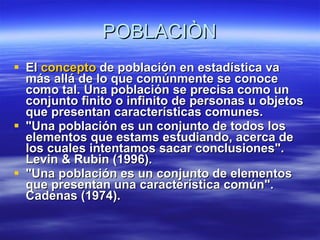 POBLACIÒN El  concepto  de población en estadística va más allá de lo que comúnmente se conoce como tal. Una población se precisa como un conjunto finito o infinito de personas u objetos que presentan características comunes. "Una población es un conjunto de todos los elementos que estams estudiando, acerca de los cuales intentamos sacar conclusiones". Levin & Rubin (1996). "Una población es un conjunto de elementos que presentan una característica común". Cadenas (1974). 