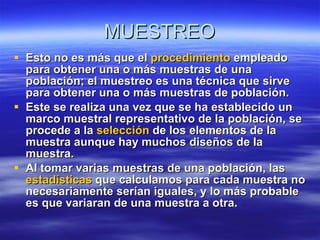 MUESTREO Esto no es más que el  procedimiento  empleado para obtener una o más muestras de una población; el muestreo es una técnica que sirve para obtener una o más muestras de población. Este se realiza una vez que se ha establecido un marco muestral representativo de la población, se procede a la  selección  de los elementos de la muestra aunque hay muchos diseños de la muestra. Al tomar varias muestras de una población, las  estadísticas  que calculamos para cada muestra no necesariamente serían iguales, y lo más probable es que variaran de una muestra a otra. 