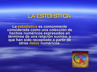 LA ESTDÌSTICA La  estadística  es comúnmente considerada como una colección de hechos numéricos expresados en términos de una relación sumisa, y que han sido recopilado a partir de otros  datos  numéricos . 