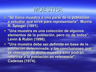 MUESTRA "Se llama muestra a una parte de la población a estudiar que sirve para representarla". Murria R. Spiegel (1991). "Una muestra es una colección de algunos elementos de la población, pero no de todos". Levin & Rubin (1996). "Una muestra debe ser definida en base de la población determinada, y las conclusiones que se obtengan de dicha muestra solo podrán referirse a la población en referencia", Cadenas (1974). 