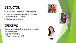  Es llamativo, tentador y desinhibido.
 Usan la ropa para revelar el cuerpo y
atraer el sexo opuesto.
 Riesgo: verse vulgar
Apariencia original, imaginativa, artística,
no convencional.
•Es impredecible.
•¿Cómo se le ocurrió?
 