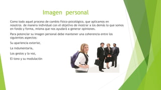 Imagen personal
Como todo aquel proceso de cambio físico-psicológico, que aplicamos en
nosotros de manera individual con el objetivo de mostrar a los demás lo que somos
en fondo y forma, misma que nos ayudará a generar opiniones.
Para potenciar su imagen personal debe mantener una coherencia entre los
siguientes aspectos:
Su apariencia exterior,
La indumentaria,
Los gestos y la voz,
El tono y su modulación
 