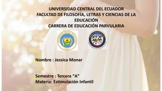 UNIVERSIDAD CENTRAL DEL ECUADOR
FACULTAD DE FILOSOFÍA, LETRAS Y CIENCIAS DE LA
EDUCACIÓN
CARRERA DE EDUCACIÓN PARVULARIA
Nombre : Jessica Monar
Semestre : Tercera “A”
Materia: Estimulación Infantil
 