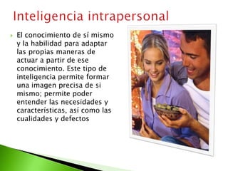  El conocimiento de sí mismo
y la habilidad para adaptar
las propias maneras de
actuar a partir de ese
conocimiento. Este tipo de
inteligencia permite formar
una imagen precisa de si
mismo; permite poder
entender las necesidades y
características, así como las
cualidades y defectos
 