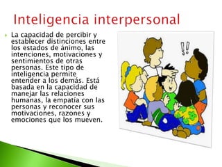  La capacidad de percibir y
establecer distinciones entre
los estados de ánimo, las
intenciones, motivaciones y
sentimientos de otras
personas. Este tipo de
inteligencia permite
entender a los demás. Está
basada en la capacidad de
manejar las relaciones
humanas, la empatía con las
personas y reconocer sus
motivaciones, razones y
emociones que los mueven.
 