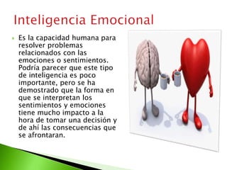  Es la capacidad humana para
resolver problemas
relacionados con las
emociones o sentimientos.
Podría parecer que este tipo
de inteligencia es poco
importante, pero se ha
demostrado que la forma en
que se interpretan los
sentimientos y emociones
tiene mucho impacto a la
hora de tomar una decisión y
de ahí las consecuencias que
se afrontaran.
 