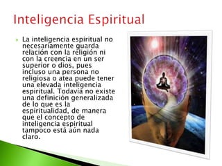  La inteligencia espiritual no
necesariamente guarda
relación con la religión ni
con la creencia en un ser
superior o dios, pues
incluso una persona no
religiosa o atea puede tener
una elevada inteligencia
espiritual. Todavía no existe
una definición generalizada
de lo que es la
espiritualidad, de manera
que el concepto de
inteligencia espiritual
tampoco está aún nada
claro.
 