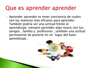  Aprender aprender es tener conciencia de cuales
son las maneras mas eficaces para aprender.
También podría ser una actitud frente al
aprendizaje, siempre aprendes algo nuevo con tus
amigos , familia y profesores , también una actitud
permanente de ponerte en un lugar del buen
aprendizaje .
 
