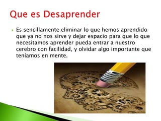  Es sencillamente eliminar lo que hemos aprendido
que ya no nos sirve y dejar espacio para que lo que
necesitamos aprender pueda entrar a nuestro
cerebro con facilidad, y olvidar algo importante que
teníamos en mente.
 