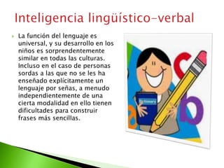  La función del lenguaje es
universal, y su desarrollo en los
niños es sorprendentemente
similar en todas las culturas.
Incluso en el caso de personas
sordas a las que no se les ha
enseñado explícitamente un
lenguaje por señas, a menudo
independientemente de una
cierta modalidad en ello tienen
dificultades para construir
frases más sencillas.
 