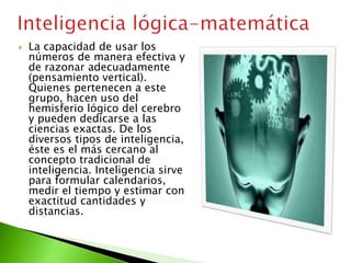  La capacidad de usar los
números de manera efectiva y
de razonar adecuadamente
(pensamiento vertical).
Quienes pertenecen a este
grupo, hacen uso del
hemisferio lógico del cerebro
y pueden dedicarse a las
ciencias exactas. De los
diversos tipos de inteligencia,
éste es el más cercano al
concepto tradicional de
inteligencia. Inteligencia sirve
para formular calendarios,
medir el tiempo y estimar con
exactitud cantidades y
distancias.
 