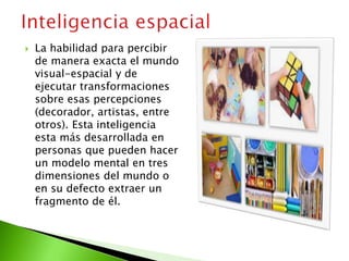  La habilidad para percibir
de manera exacta el mundo
visual-espacial y de
ejecutar transformaciones
sobre esas percepciones
(decorador, artistas, entre
otros). Esta inteligencia
esta más desarrollada en
personas que pueden hacer
un modelo mental en tres
dimensiones del mundo o
en su defecto extraer un
fragmento de él.
 