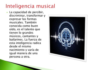 La capacidad de percibir,
discriminar, transformar y
expresar las formas
musicales. También
conocida como buen
oído, es el talento que
tienen lo grandes
músicos, cantantes y
bailarines. La fuerza de
esta inteligencia radica
desde el mismo
nacimiento y varía de
igual manera de una
persona a otra.
 