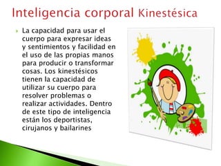  La capacidad para usar el
cuerpo para expresar ideas
y sentimientos y facilidad en
el uso de las propias manos
para producir o transformar
cosas. Los kinestésicos
tienen la capacidad de
utilizar su cuerpo para
resolver problemas o
realizar actividades. Dentro
de este tipo de inteligencia
están los deportistas,
cirujanos y bailarines
 