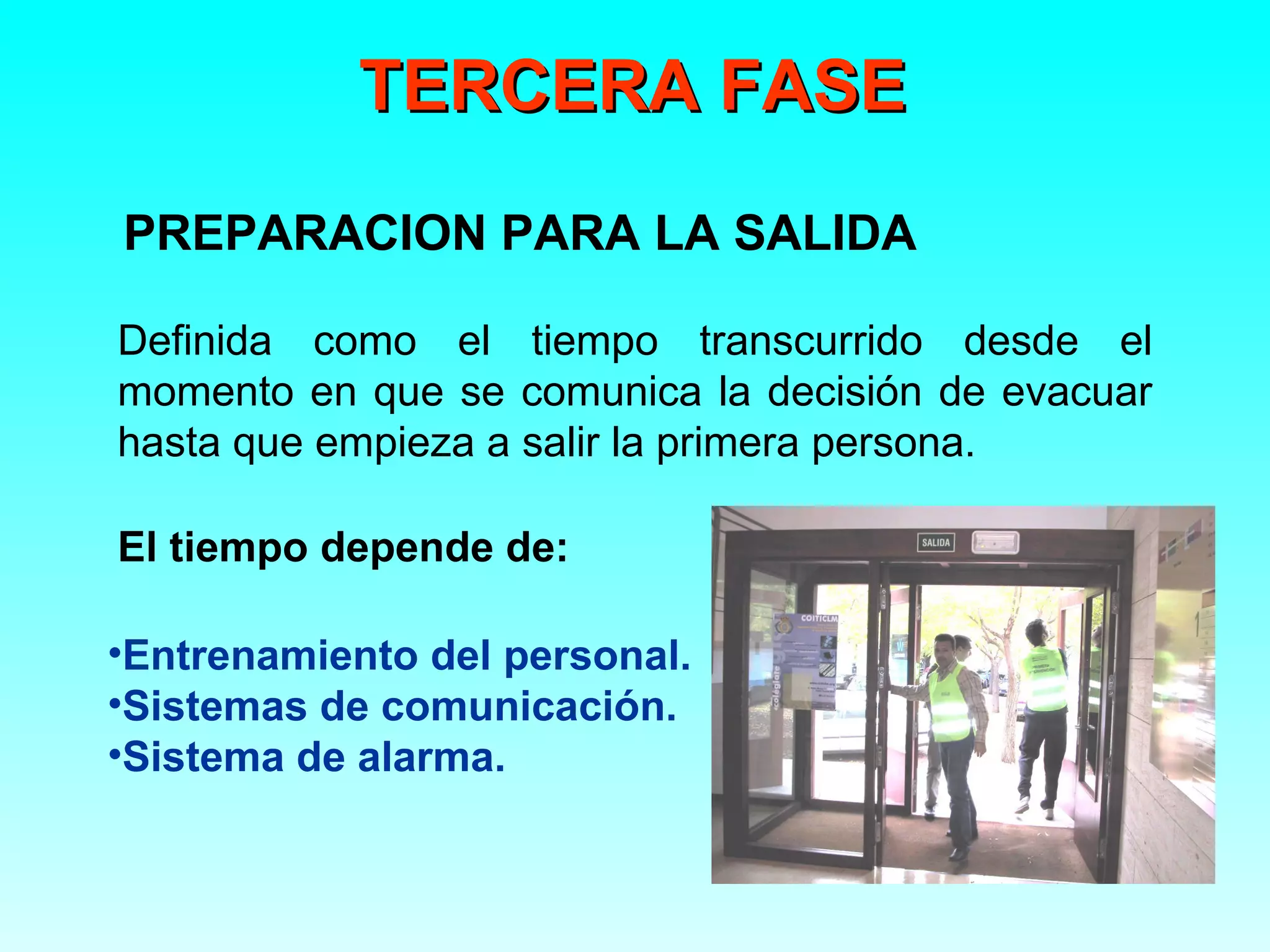 TERCERA FASE
PREPARACION PARA LA SALIDA

Definida como el tiempo transcurrido desde el
momento en que se comunica la decisión de evacuar
hasta que empieza a salir la primera persona.

El tiempo depende de:

•Entrenamiento del personal.
•Sistemas de comunicación.
•Sistema de alarma.
 