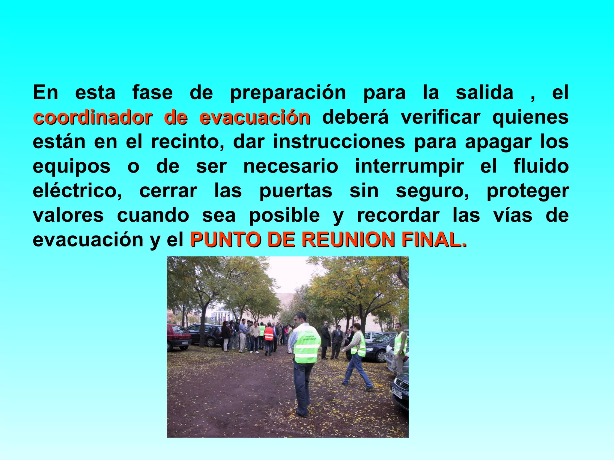 En esta fase de preparación para la salida , el
coordinador de evacuación deberá verificar quienes
están en el recinto, dar instrucciones para apagar los
equipos o de ser necesario interrumpir el fluido
eléctrico, cerrar las puertas sin seguro, proteger
valores cuando sea posible y recordar las vías de
evacuación y el PUNTO DE REUNION FINAL.
 